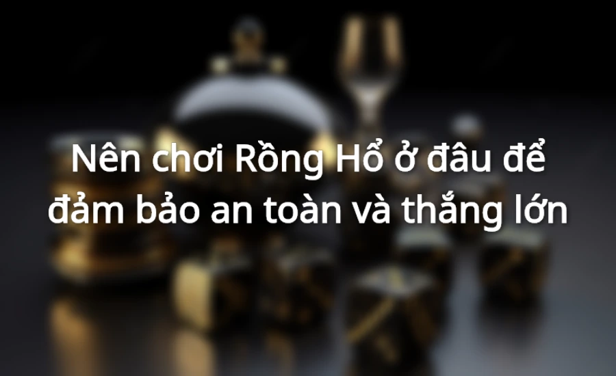 Nên chơi Rồng Hổ ở đâu để đảm bảo an toàn và thắng lớn